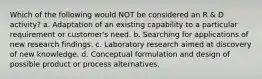 Which of the following would NOT be considered an R & D activity? a. Adaptation of an existing capability to a particular requirement or customer's need. b. Searching for applications of new research findings. c. Laboratory research aimed at discovery of new knowledge. d. Conceptual formulation and design of possible product or process alternatives.