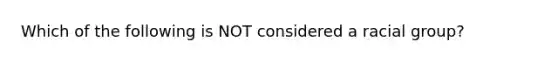 Which of the following is NOT considered a racial group?