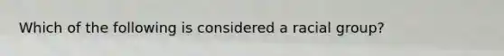 Which of the following is considered a racial group?