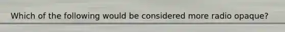 Which of the following would be considered more radio opaque?