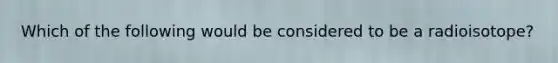 Which of the following would be considered to be a radioisotope?