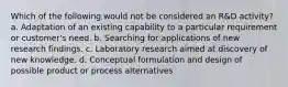 Which of the following would not be considered an R&D activity? a. Adaptation of an existing capability to a particular requirement or customer's need. b. Searching for applications of new research findings. c. Laboratory research aimed at discovery of new knowledge. d. Conceptual formulation and design of possible product or process alternatives