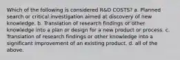 Which of the following is considered R&D COSTS? a. Planned search or critical investigation aimed at discovery of new knowledge. b. Translation of research findings or other knowledge into a plan or design for a new product or process. c. Translation of research findings or other knowledge into a significant improvement of an existing product. d. all of the above.