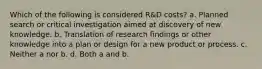 Which of the following is considered R&D costs? a. Planned search or critical investigation aimed at discovery of new knowledge. b. Translation of research findings or other knowledge into a plan or design for a new product or process. c. Neither a nor b. d. Both a and b.