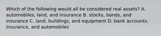 Which of the following would all be considered real assets? A. automobiles, land, and insurance B. stocks, bonds, and insurance C. land, buildings, and equipment D. bank accounts, insurance, and automobiles