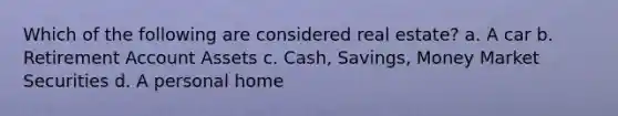 Which of the following are considered real estate? a. A car b. Retirement Account Assets c. Cash, Savings, Money Market Securities d. A personal home