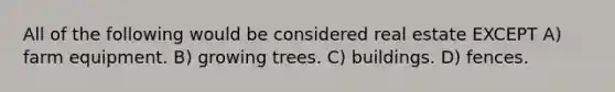 All of the following would be considered real estate EXCEPT A) farm equipment. B) growing trees. C) buildings. D) fences.