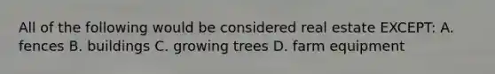 All of the following would be considered real estate EXCEPT: A. fences B. buildings C. growing trees D. farm equipment