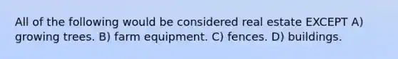 All of the following would be considered real estate EXCEPT A) growing trees. B) farm equipment. C) fences. D) buildings.