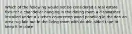 Which of the following would not be considered a real estate fixture? a chandelier hanging in the dining room a dishwasher installed under a kitchen countertop wood paneling in the den an area rug laid out in the living room with double-sided tape to keep it in place