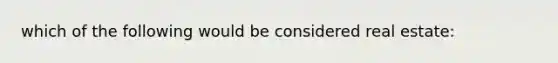 which of the following would be considered real estate: