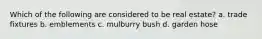 Which of the following are considered to be real estate? a. trade fixtures b. emblements c. mulburry bush d. garden hose