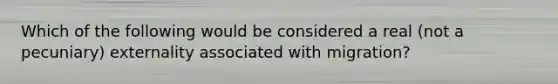 Which of the following would be considered a real (not a pecuniary) externality associated with migration?