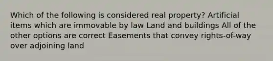 Which of the following is considered real property? Artificial items which are immovable by law Land and buildings All of the other options are correct Easements that convey rights-of-way over adjoining land