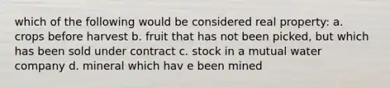 which of the following would be considered real property: a. crops before harvest b. fruit that has not been picked, but which has been sold under contract c. stock in a mutual water company d. mineral which hav e been mined