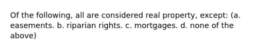 Of the following, all are considered real property, except: (a. easements. b. riparian rights. c. mortgages. d. none of the above)