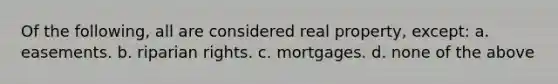 Of the following, all are considered real property, except: a. easements. b. riparian rights. c. mortgages. d. none of the above