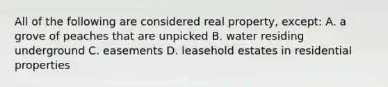 All of the following are considered real property, except: A. a grove of peaches that are unpicked B. water residing underground C. easements D. leasehold estates in residential properties