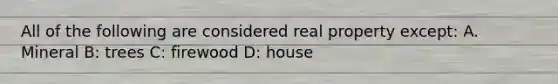 All of the following are considered real property except: A. Mineral B: trees C: firewood D: house