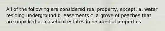 All of the following are considered real property, except: a. water residing underground b. easements c. a grove of peaches that are unpicked d. leasehold estates in residential properties