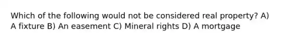 Which of the following would not be considered real property? A) A fixture B) An easement C) Mineral rights D) A mortgage