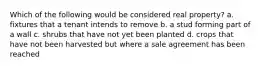 Which of the following would be considered real property? a. fixtures that a tenant intends to remove b. a stud forming part of a wall c. shrubs that have not yet been planted d. crops that have not been harvested but where a sale agreement has been reached