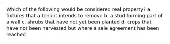 Which of the following would be considered real property? a. fixtures that a tenant intends to remove b. a stud forming part of a wall c. shrubs that have not yet been planted d. crops that have not been harvested but where a sale agreement has been reached