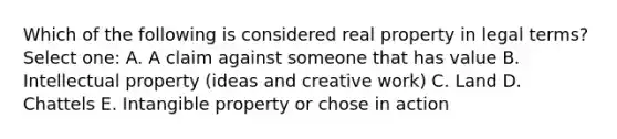 Which of the following is considered real property in legal terms? Select one: A. A claim against someone that has value B. Intellectual property (ideas and creative work) C. Land D. Chattels E. Intangible property or chose in action