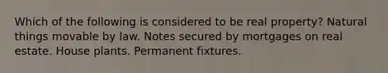 Which of the following is considered to be real property? Natural things movable by law. Notes secured by mortgages on real estate. House plants. Permanent fixtures.