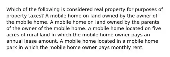 Which of the following is considered real property for purposes of property taxes? A mobile home on land owned by the owner of the mobile home. A mobile home on land owned by the parents of the owner of the mobile home. A mobile home located on five acres of rural land in which the mobile home owner pays an annual lease amount. A mobile home located in a mobile home park in which the mobile home owner pays monthly rent.