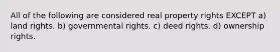 All of the following are considered real property rights EXCEPT a) land rights. b) governmental rights. c) deed rights. d) ownership rights.