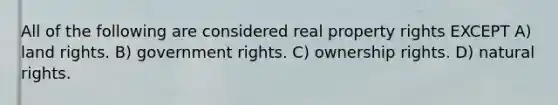 All of the following are considered real property rights EXCEPT A) land rights. B) government rights. C) ownership rights. D) natural rights.