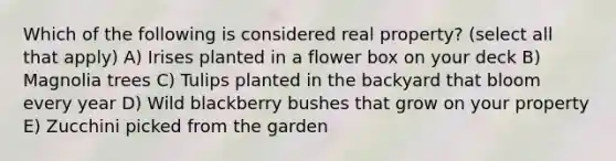 Which of the following is considered real property? (select all that apply) A) Irises planted in a flower box on your deck B) Magnolia trees C) Tulips planted in the backyard that bloom every year D) Wild blackberry bushes that grow on your property E) Zucchini picked from the garden