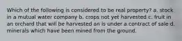 Which of the following is considered to be real property? a. stock in a mutual water company b. crops not yet harvested c. fruit in an orchard that will be harvested an is under a contract of sale d. minerals which have been mined from the ground.