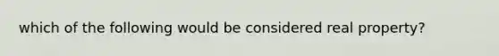 which of the following would be considered real property?