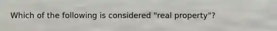 Which of the following is considered "real property"?