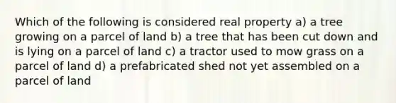 Which of the following is considered real property a) a tree growing on a parcel of land b) a tree that has been cut down and is lying on a parcel of land c) a tractor used to mow grass on a parcel of land d) a prefabricated shed not yet assembled on a parcel of land