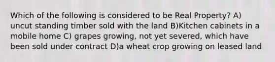 Which of the following is considered to be Real Property? A) uncut standing timber sold with the land B)Kitchen cabinets in a mobile home C) grapes growing, not yet severed, which have been sold under contract D)a wheat crop growing on leased land