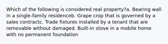 Which of the following is considered real property?a. Bearing wall in a single-family residenceb. Grape crop that is governed by a sales contractc. Trade fixtures installed by a tenant that are removable without damaged. Built-in stove in a mobile home with no permanent foundation