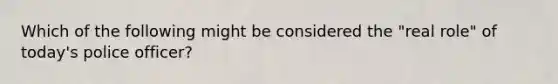 Which of the following might be considered the "real role" of today's police officer?