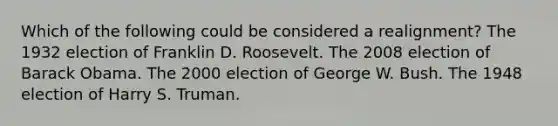 Which of the following could be considered a realignment? The 1932 election of Franklin D. Roosevelt. The 2008 election of Barack Obama. The 2000 election of George W. Bush. The 1948 election of Harry S. Truman.