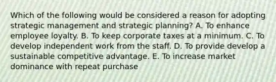 Which of the following would be considered a reason for adopting strategic management and strategic planning? A. To enhance employee loyalty. B. To keep corporate taxes at a minimum. C. To develop independent work from the staff. D. To provide develop a sustainable competitive advantage. E. To increase market dominance with repeat purchase