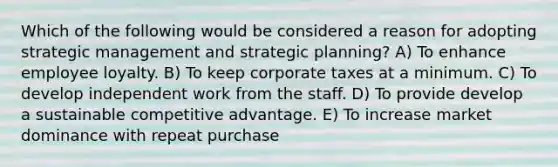 Which of the following would be considered a reason for adopting strategic management and strategic planning? A) To enhance employee loyalty. B) To keep corporate taxes at a minimum. C) To develop independent work from the staff. D) To provide develop a sustainable competitive advantage. E) To increase market dominance with repeat purchase