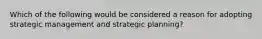 Which of the following would be considered a reason for adopting strategic management and strategic planning?