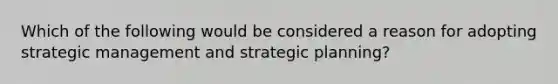 Which of the following would be considered a reason for adopting strategic management and strategic planning?