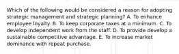 Which of the following would be considered a reason for adopting strategic management and strategic planning? A. To enhance employee loyalty. B. To keep corporate taxes at a minimum. C. To develop independent work from the staff. D. To provide develop a sustainable competitive advantage. E. To increase market dominance with repeat purchase.