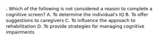 . Which of the following is not considered a reason to complete a cognitive screen? A. To determine the individual's IQ B. To offer suggestions to caregivers C. To influence the approach to rehabilitation D. To provide strategies for managing cognitive impairments