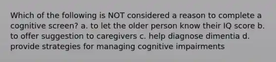 Which of the following is NOT considered a reason to complete a cognitive screen? a. to let the older person know their IQ score b. to offer suggestion to caregivers c. help diagnose dimentia d. provide strategies for managing cognitive impairments