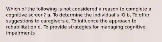 Which of the following is not considered a reason to complete a cognitive screen? a. To determine the individual's IQ b. To offer suggestions to caregivers c. To influence the approach to rehabilitation d. To provide strategies for managing cognitive impairments