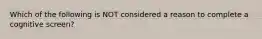 Which of the following is NOT considered a reason to complete a cognitive screen?